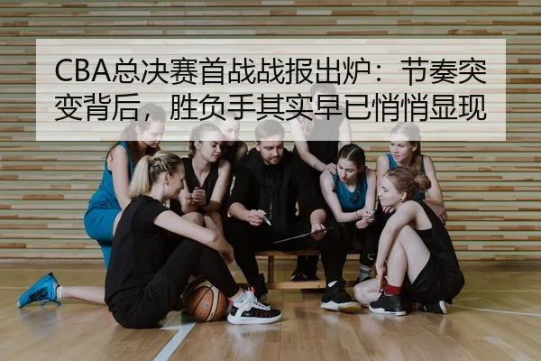 CBA总决赛首战战报出炉：节奏突变背后，胜负手其实早已悄悄显现